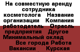 На совместную аренду сотрудника косметолога › Название организации ­ Компания-работодатель › Отрасль предприятия ­ Другое › Минимальный оклад ­ 25 000 - Все города Работа » Вакансии   . Курская обл.